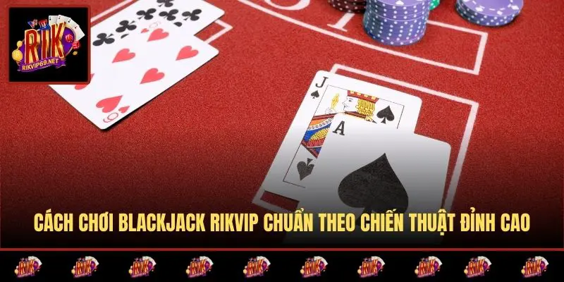 Cách Chơi Blackjack RIKVIP Chuẩn Theo Chiến Thuật Đỉnh Cao